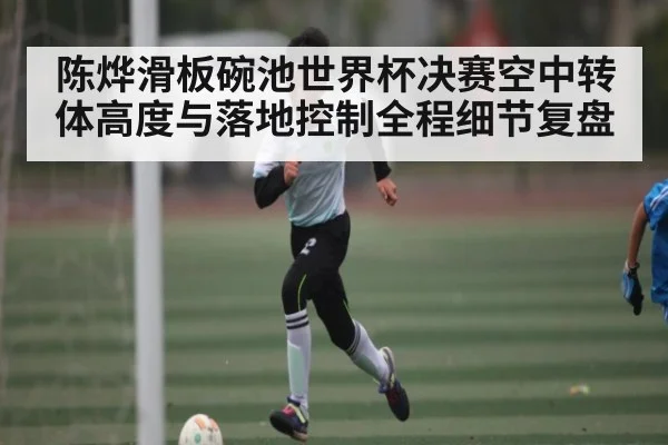 陈烨滑板碗池世界杯决赛空中转体高度与落地控制全程细节复盘